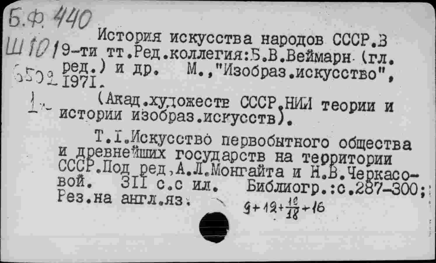 ﻿История искусства народов СССР.З -ти тт.Ред.коллегия:5.В.Веймарн-(гл.
ред.) и др.	М.»"Изобраз.искусство",
>->011971.
) „ (Акад.художеств СССР.НИЛ теории и истории изобраз.искусств).
Т.Ї.Искусство первобытного общества и древнейших государств на территории СССР.Под ред,А.Л.Монгайта и И.В.Черкасовой. 311 с.с ил.	Библиогр.:с.287-300
Рез.на англ.яз.	х